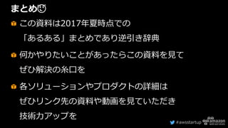 #awsstartup
まとめ😌
この資料は2017年夏時点での
「あるある」まとめであり逆引き辞典
何かやりたいことがあったらこの資料を見て
ぜひ解決の糸口を
各ソリューションやプロダクトの詳細は
ぜひリンク先の資料や動画を見ていただき
技術力アップを
 