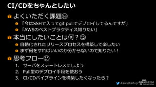 #awsstartup
CI/CDをちゃんとしたい
よくいただく課題😂
「今はSSHで入ってgit pullでデプロイしてるんですが」
「AWSのベストプラクティス知りたい」
本当にしたいことは何？😳
自動化されたリリースプロセスを構築して楽したい
まず何をすればいいのか分からないので知りたい！
思考フロー😌
1. サーバをステートレスにしよう
2. Pull型のデプロイ手段を使おう
3. CI/CDパイプラインを構築したくなったら？
 