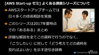#awsstartup
[AWS Start-up ゼミ] よくある課題シリーズについて
AWSスタートアップチームでは
日々多くの技術相談を実施
このシリーズは2017年夏時点
での「あるある」まとめ
詳細な解説を全てこの資料で行うのでなく、
「こうしたい」に対して「どう考えてどの資料を
見ればよいか」を示す逆引き辞典
 