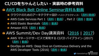#awsstartup
CI/CDをちゃんとしたい - 実装時の参考資料
AWS Black Belt Online Seminar資料＆動画
クラウドのためのアーキテクチャ設計-ベストプラクティス-（資料|動画）
AWS Code Services Part 1（資料 | 動画）, Part 2（資料 | 動画）
AWS Elastic Beanstalk（資料 | 動画）
Amazon ECS（資料 | 動画）
AWS Summit/Dev Day講演資料 （2016 | 2017）
AWS マネージドサービスで実現する CI/CD パイプライン (2017)
（資料 | 動画）
DevOps on AWS: Deep Dive on Continuous Delivery and the
AWS Developer Tools (2016)（資料 | 動画）
 