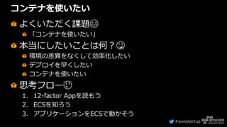 #awsstartup
コンテナを使いたい
よくいただく課題😂
「コンテナを使いたい」
本当にしたいことは何？😳
環境の差異をなくして効率化したい
デプロイを早くしたい
コンテナを使いたい
思考フロー😌
1. 12-factor Appを読もう
2. ECSを知ろう
3. アプリケーションをECSで動かそう
 