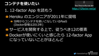 #awsstartup
コンテナを使いたい
1. 12-factor App を読もう
Heroku のエンジニアが2011年に提唱
当時からコンテナを使いこなしているPaaS
(Docker登場は2013年)
サービスを開発する上で、従うべき12の要素
Dockerが使いにくいと感じたら 12-factor App
になっていないことがほとんど
https://12factor.net/ja/
 