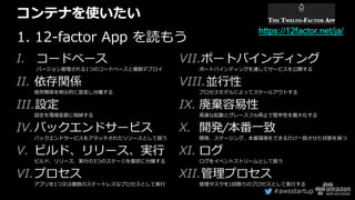 #awsstartup
コンテナを使いたい
1. 12-factor App を読もう
I. コードベース
バージョン管理される1つのコードベースと複数デプロイ
II. 依存関係
依存関係を明示的に宣言し分離する
III.設定
設定を環境変数に格納する
IV.バックエンドサービス
バックエンドサービスをアタッチされたリソースとして扱う
V. ビルド、リリース、実行
ビルド、リリース、実行の3つのステージを厳密に分離する
VI.プロセス
アプリを1つ又は複数のステートレスなプロセスとして実行
VII.ポートバインディング
ポートバインディングを通してサービスを公開する
VIII.並行性
プロセスモデルによってスケールアウトする
IX. 廃棄容易性
高速な起動とグレースフル停止で堅牢性を最大化する
X. 開発/本番一致
開発、ステージング、本番環境をできるだけ一致させた状態を保つ
XI. ログ
ログをイベントストリームとして扱う
XII.管理プロセス
管理タスクを1回限りのプロセスとして実行する
https://12factor.net/ja/
 