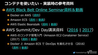 #awsstartup
コンテナを使いたい - 実装時の参考資料
AWS Black Belt Online Seminar資料＆動画
Docker on AWS（資料）
Amazon ECS（資料 | 動画）
AWS Elastic Beanstalk（資料 | 動画）
AWS Summit/Dev Day講演資料 （2016 | 2017）
AWS のコンテナ管理入門（Amazon EC2 Conatainer Service）
(2017)（資料 | 動画）
Docker と Amazon ECS で DevOps を進化させる （2016）
（資料 | 動画）
 