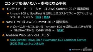 #awsstartup
コンテナを使いたい - 参考になる事例
インティメート・マージャー様 AWS Summit 2017 講演資料
Amazon ECS と SpotFleet を活用した低コストでスケーラブルなジョ
ブワーカーシステム（資料 | 動画）
NAVITIME 様 AWS Summit 2017 講演資料
ナビタイムサービスにおける、Amazon ECS を活用したシステム移行
〜『乗換NAVITIME』での移行事例 〜 （資料）
Amazon Web Services ブログ
AWS Summit Tokyo 2017でのAmazon EC2 Container Service
(ECS) 関連セッションまとめ
 