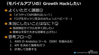 #awsstartup
（モバイルアプリの）Growth Hackしたい
よくいただく課題😂
「どうやってKPI測ればいい？」
「ログをガッツリ見るのはちょっとヘビーで…」
本当にしたいことはなに？😳
仮説検証サイクルを早く回したい
簡単な手段で大きな効果を上げたい
思考フロー😌
1. AWS の Analytics ツール （SDK）を組み込む
2. KPI を決めて施策を打つ
3. 計測して改善する
 