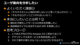 #awsstartup
ユーザ動向を分析したい
よくいただく課題😂
「そろそろちゃんと傾向分析しないとと思ってるんだけど…」
「そもそもログってどうすればいいの？」
本当にしたいことは何？😳
傾向を可視化してサービスの状況を把握したい
仮説検証サイクルを回すための KPI を取得したい
思考フロー😌
1. とりあえず生ログは Amazon S3 に貯めておこう
2. アナリティクス系サービスを有効活用しよう
3. それで要件が満たせなくなったらログに手を出そう
 
