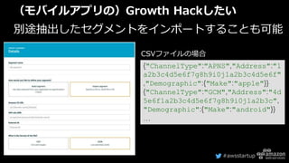 #awsstartup
（モバイルアプリの）Growth Hackしたい
別途抽出したセグメントをインポートすることも可能
{"ChannelType":"APNS","Address":"1
a2b3c4d5e6f7g8h9i0j1a2b3c4d5e6f"
,"Demographic":{"Make":"apple"}}
{"ChannelType":"GCM","Address":"4d
5e6f1a2b3c4d5e6f7g8h9i0j1a2b3c",
"Demographic":{"Make":"android"}}
…
CSVファイルの場合
 