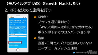 #awsstartup
（モバイルアプリの）Growth Hackしたい
2. KPI を決めて施策を打つ
KPI例:
プッシュ通知開封から
「AWSの最新のお知らせを受け取る」
ボタン押下までのコンバージョン率
施策:
直近7日間でアプリを起動していない
ユーザに一斉プッシュ通知
 