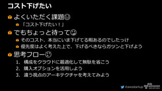 #awsstartup
コスト下げたい
よくいただく課題😂
「コスト下げたい！」
でもちょっと待って😳
そのコスト、本当にいま下げてる暇あるのでしたっけ
優先度はよく考えた上で、下げるべきならガツンと下げよう
思考フロー😌
1. 構成をクラウドに最適化して無駄を省こう
2. 購入オプションを活用しよう
3. 違う視点のアーキテクチャを考えてみよう
 