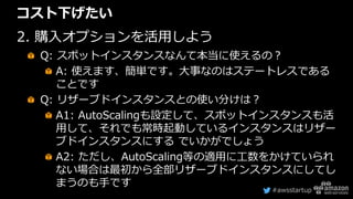 #awsstartup
コスト下げたい
2. 購入オプションを活用しよう
Q: スポットインスタンスなんて本当に使えるの？
A: 使えます、簡単です。大事なのはステートレスである
ことです
Q: リザーブドインスタンスとの使い分けは？
A1: AutoScalingも設定して、スポットインスタンスも活
用して、それでも常時起動しているインスタンスはリザー
ブドインスタンスにする でいかがでしょう
A2: ただし、AutoScaling等の適用に工数をかけていられ
ない場合は最初から全部リザーブドインスタンスにしてし
まうのも手です
 