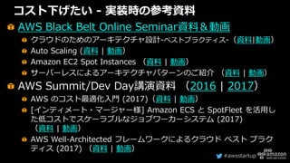 #awsstartup
コスト下げたい - 実装時の参考資料
AWS Black Belt Online Seminar資料＆動画
クラウドのためのアーキテクチャ設計-ベストプラクティス-（資料|動画）
Auto Scaling (資料 | 動画）
Amazon EC2 Spot Instances （資料 | 動画）
サーバーレスによるアーキテクチャパターンのご紹介 （資料 | 動画）
AWS Summit/Dev Day講演資料 （2016 | 2017）
AWS のコスト最適化入門 (2017)（資料 | 動画）
[インティメート・マージャー様] Amazon ECS と SpotFleet を活用し
た低コストでスケーラブルなジョブワーカーシステム (2017)
（資料 | 動画）
AWS Well-Architected フレームワークによるクラウド ベスト プラク
ティス (2017) （資料 | 動画）
 