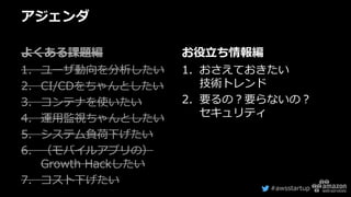 #awsstartup
アジェンダ
よくある課題編
1. ユーザ動向を分析したい
2. CI/CDをちゃんとしたい
3. コンテナを使いたい
4. 運用監視ちゃんとしたい
5. システム負荷下げたい
6. （モバイルアプリの）
Growth Hackしたい
7. コスト下げたい
お役立ち情報編
1. おさえておきたい
技術トレンド
2. 要るの？要らないの？
セキュリティ
 