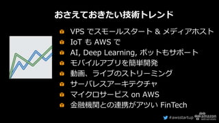 #awsstartup
VPS でスモールスタート & メディアホスト
IoT も AWS で
AI, Deep Learning, ボットもサポート
モバイルアプリを簡単開発
動画、ライブのストリーミング
サーバレスアーキテクチャ
マイクロサービス on AWS
金融機関との連携がアツい FinTech
おさえておきたい技術トレンド
 