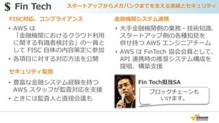 • AWS は
「金融機関におけるクラウド利用
に関する有識者検討会」の一員と
して FISC 自体の内容策定に参加
• 各項目に対する対応方法を公開
Fin Tech スタートアップからメガバンクまでを支える実績とセキュリティ$$
セキュリティ監査
金融機関システム連携FISC対応、コンプライアンス
• 大手金融機関側の業務・技術知識、
スタートアップ側の各種知見を
併せ持つ AWS エンジニアチーム
• AWS は FinTech 協会会員として、
API 連携時の推奨システム構成を
提唱、構築支援
• 豊富な金融システム経験を持つ
AWS スタッフが監査対応を支援
• ときには監査人と直接会議も
Fin Tech担当SA
ブロックチェーンも
いけます。
 