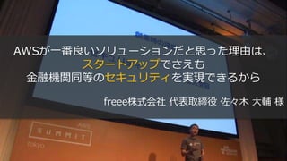 AWSが一番良いソリューションだと思った理由は、
スタートアップでさえも
金融機関同等のセキュリティを実現できるから
freee株式会社 代表取締役 佐々木 大輔 様
 