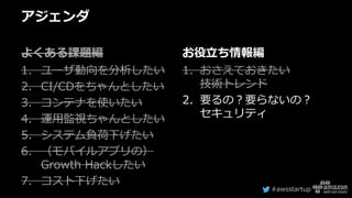 #awsstartup
アジェンダ
よくある課題編
1. ユーザ動向を分析したい
2. CI/CDをちゃんとしたい
3. コンテナを使いたい
4. 運用監視ちゃんとしたい
5. システム負荷下げたい
6. （モバイルアプリの）
Growth Hackしたい
7. コスト下げたい
お役立ち情報編
1. おさえておきたい
技術トレンド
2. 要るの？要らないの？
セキュリティ
 