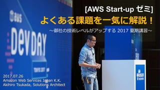 [AWS Start-up ゼミ]
〜御社の技術レベルがアップする 2017 夏期講習〜
よくある課題を一気に解説！
2017.07.26
Amazon Web Services Japan K.K.
Akihiro Tsukada, Solutions Architect
 