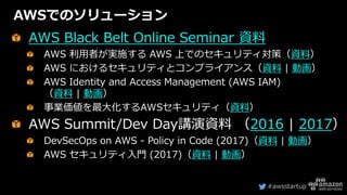 #awsstartup
AWSでのソリューション
AWS Black Belt Online Seminar 資料
AWS 利用者が実施する AWS 上でのセキュリティ対策（資料）
AWS におけるセキュリティとコンプライアンス（資料 | 動画）
AWS Identity and Access Management (AWS IAM)
（資料 | 動画）
事業価値を最大化するAWSセキュリティ（資料）
AWS Summit/Dev Day講演資料 （2016 | 2017）
DevSecOps on AWS - Policy in Code (2017)（資料 | 動画）
AWS セキュリティ入門 (2017)（資料 | 動画）
 