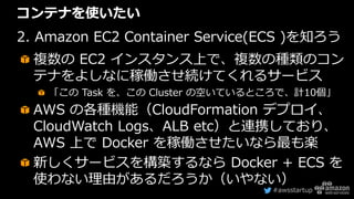 #awsstartup
コンテナを使いたい
2. Amazon EC2 Container Service(ECS )を知ろう
複数の EC2 インスタンス上で、複数の種類のコン
テナをよしなに稼働させ続けてくれるサービス
「この Task を、この Cluster の空いているところで、計10個」
AWS の各種機能（CloudFormation デプロイ、
CloudWatch Logs、ALB etc）と連携しており、
AWS 上で Docker を稼働させたいなら最も楽
新しくサービスを構築するなら Docker + ECS を
使わない理由があるだろうか（いやない）
 
