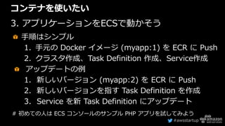 #awsstartup
コンテナを使いたい
3. アプリケーションをECSで動かそう
手順はシンプル
1. 手元の Docker イメージ (myapp:1) を ECR に Push
2. クラスタ作成、Task Definition 作成、...
