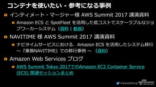 #awsstartup
コンテナを使いたい - 参考になる事例
インティメート・マージャー様 AWS Summit 2017 講演資料
Amazon ECS と SpotFleet を活用した低コストでスケーラブルなジョ
ブワーカーシステム（資...