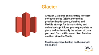 Glacier
Amazon Glacier is an extremely low-cost
storage service (object store) that
provides highly secure, durable, and
flexible storage for data archiving and
online backup. Allows you to query data in
place and retrieve only the subset of data
you need from within an archive. Archives
are then stored in Vaults.
Most inexpensive backup on the market:
$0.004/GB
 