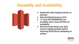 Durability and Availability
● Systematic data integrity checks on
archives
● Data distributed across 3 AZ’s
● 11 nines (99.999999999%) of
durability and 4 nines (99.99%) of
availability
● Synchronously stores your data
across multiple facilities before
returning SUCCESS on uploading an
archive
 