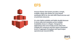 EFS
Amazon Elastic File System provides a simple,
scalable, elastic file system for Linux-based
workloads (NFS) for use with AWS Cloud services and
on-premises resources.
It is also highly available and highly durable because
it stores data and metadata across multiple
Availability Zones in a Region. Designed for
applications that concurrently access data from
multiple EC2 instances and that require substantial
levels of aggregate throughput and input/output
operations per second (IOPS).
 