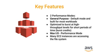 Key Features
● 2 Performance Modes:
● General Purpose - Default mode and
built for most workloads
● Optimized to burst at high-
throughput levels for short periods of
time (burst credits)
● Max I/O - Performance Mode
● Many EC2 instances are accessing
the file system
 