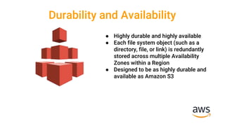 Durability and Availability
● Highly durable and highly available
● Each file system object (such as a
directory, file, or link) is redundantly
stored across multiple Availability
Zones within a Region
● Designed to be as highly durable and
available as Amazon S3
 