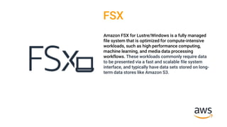 FSX
Amazon FSX for Lustre/Windows is a fully managed
file system that is optimized for compute-intensive
workloads, such as high performance computing,
machine learning, and media data processing
workflows. These workloads commonly require data
to be presented via a fast and scalable file system
interface, and typically have data sets stored on long-
term data stores like Amazon S3.
 