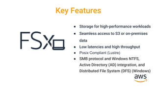 Key Features
● Storage for high-performance workloads
● Seamless access to S3 or on-premises
data
● Low latencies and high throughput
● Posix Compliant (Lustre)
● SMB protocol and Windows NTFS,
Active Directory (AD) integration, and
Distributed File System (DFS) (Windows)
 