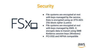 Security
● File systems are encrypted at rest
with keys managed by the service.
Data is encrypted using an XTS-AES-
256 block cipher (Lustre)
● File systems are encrypted at rest
with keys managed by KMS. It
encrypts data-in-transit using SMB
Kerberos session keys (Windows)
● PCI-DSS and HIPAA compatible
 