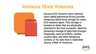 Instance Store Volumes
Amazon EC2 instance store volumes
(also called ephemeral drives) provide
temporary block-level storage for many
EC2 instance types. This storage is
located on disks that are physically
attached to the host computer. Ideal for
temporary storage of data that changes
frequently, such as buffers, caches,
scratch data, and other temporary
content, or for data that is replicated
across a fleet of instances.
 
