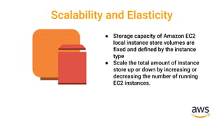 Scalability and Elasticity
● Storage capacity of Amazon EC2
local instance store volumes are
fixed and defined by the instance
type
● Scale the total amount of instance
store up or down by increasing or
decreasing the number of running
EC2 instances.
 