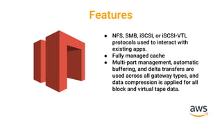 Features
● NFS, SMB, iSCSI, or iSCSI-VTL
protocols used to interact with
existing apps.
● Fully managed cache
● Multi-part management, automatic
buffering, and delta transfers are
used across all gateway types, and
data compression is applied for all
block and virtual tape data.
 