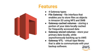 Features
● 4 Gateway types
● File Gateway - file interface that
enables you to store files as objects
in Amazon S3 using NFS and SMB
● Gateway-cached volumes - storing a
portion of your data locally cached
for frequently accessed data
● Gateway-stored volumes - store your
primary data locally, while
asynchronously backing up to AWS
● Gateway-VTL - virtual tape library
that is able to communicate with your
backup software.
 