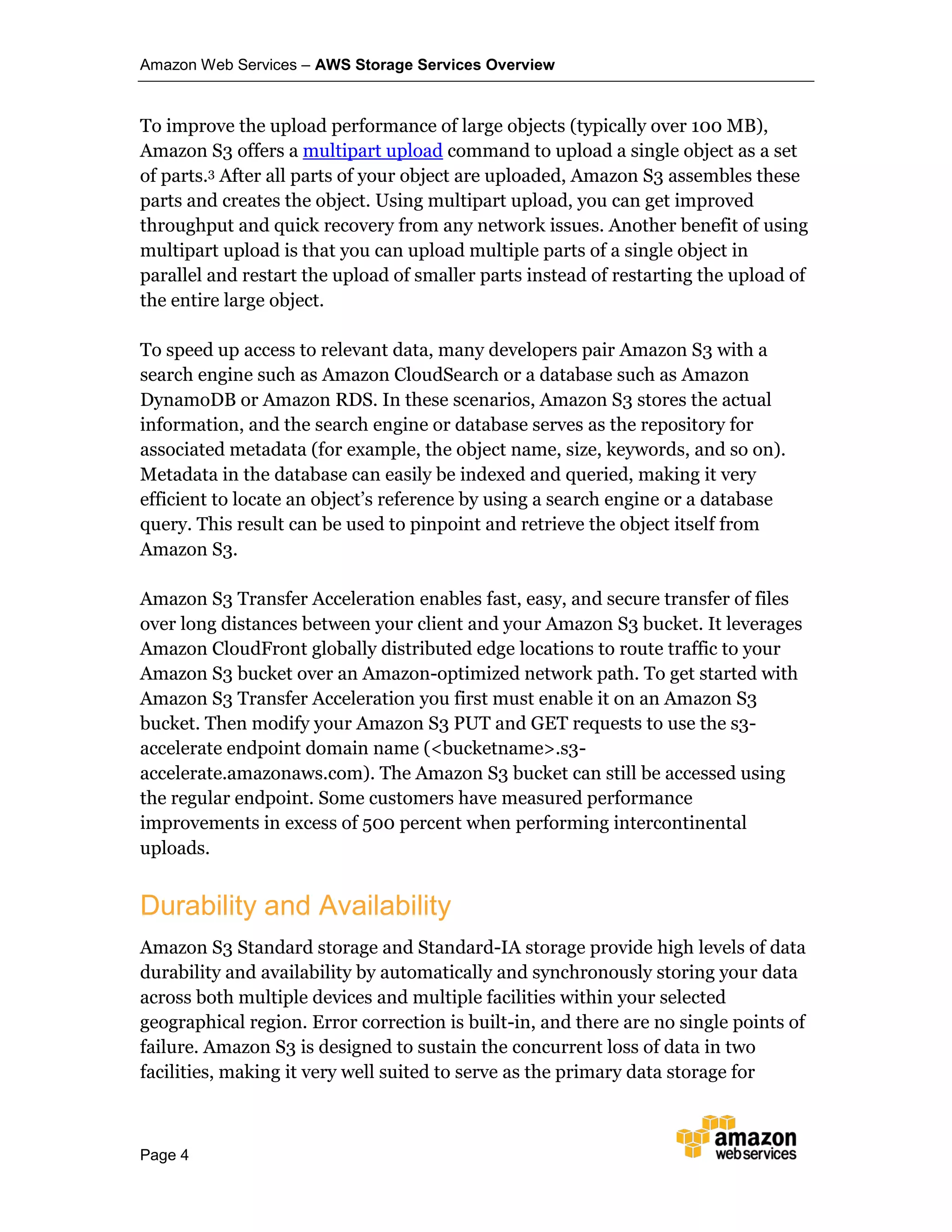 Amazon Web Services – AWS Storage Services Overview
Page 4
To improve the upload performance of large objects (typically over 100 MB),
Amazon S3 offers a multipart upload command to upload a single object as a set
of parts.3 After all parts of your object are uploaded, Amazon S3 assembles these
parts and creates the object. Using multipart upload, you can get improved
throughput and quick recovery from any network issues. Another benefit of using
multipart upload is that you can upload multiple parts of a single object in
parallel and restart the upload of smaller parts instead of restarting the upload of
the entire large object.
To speed up access to relevant data, many developers pair Amazon S3 with a
search engine such as Amazon CloudSearch or a database such as Amazon
DynamoDB or Amazon RDS. In these scenarios, Amazon S3 stores the actual
information, and the search engine or database serves as the repository for
associated metadata (for example, the object name, size, keywords, and so on).
Metadata in the database can easily be indexed and queried, making it very
efficient to locate an object’s reference by using a search engine or a database
query. This result can be used to pinpoint and retrieve the object itself from
Amazon S3.
Amazon S3 Transfer Acceleration enables fast, easy, and secure transfer of files
over long distances between your client and your Amazon S3 bucket. It leverages
Amazon CloudFront globally distributed edge locations to route traffic to your
Amazon S3 bucket over an Amazon-optimized network path. To get started with
Amazon S3 Transfer Acceleration you first must enable it on an Amazon S3
bucket. Then modify your Amazon S3 PUT and GET requests to use the s3-
accelerate endpoint domain name (<bucketname>.s3-
accelerate.amazonaws.com). The Amazon S3 bucket can still be accessed using
the regular endpoint. Some customers have measured performance
improvements in excess of 500 percent when performing intercontinental
uploads.
Durability and Availability
Amazon S3 Standard storage and Standard-IA storage provide high levels of data
durability and availability by automatically and synchronously storing your data
across both multiple devices and multiple facilities within your selected
geographical region. Error correction is built-in, and there are no single points of
failure. Amazon S3 is designed to sustain the concurrent loss of data in two
facilities, making it very well suited to serve as the primary data storage for
 