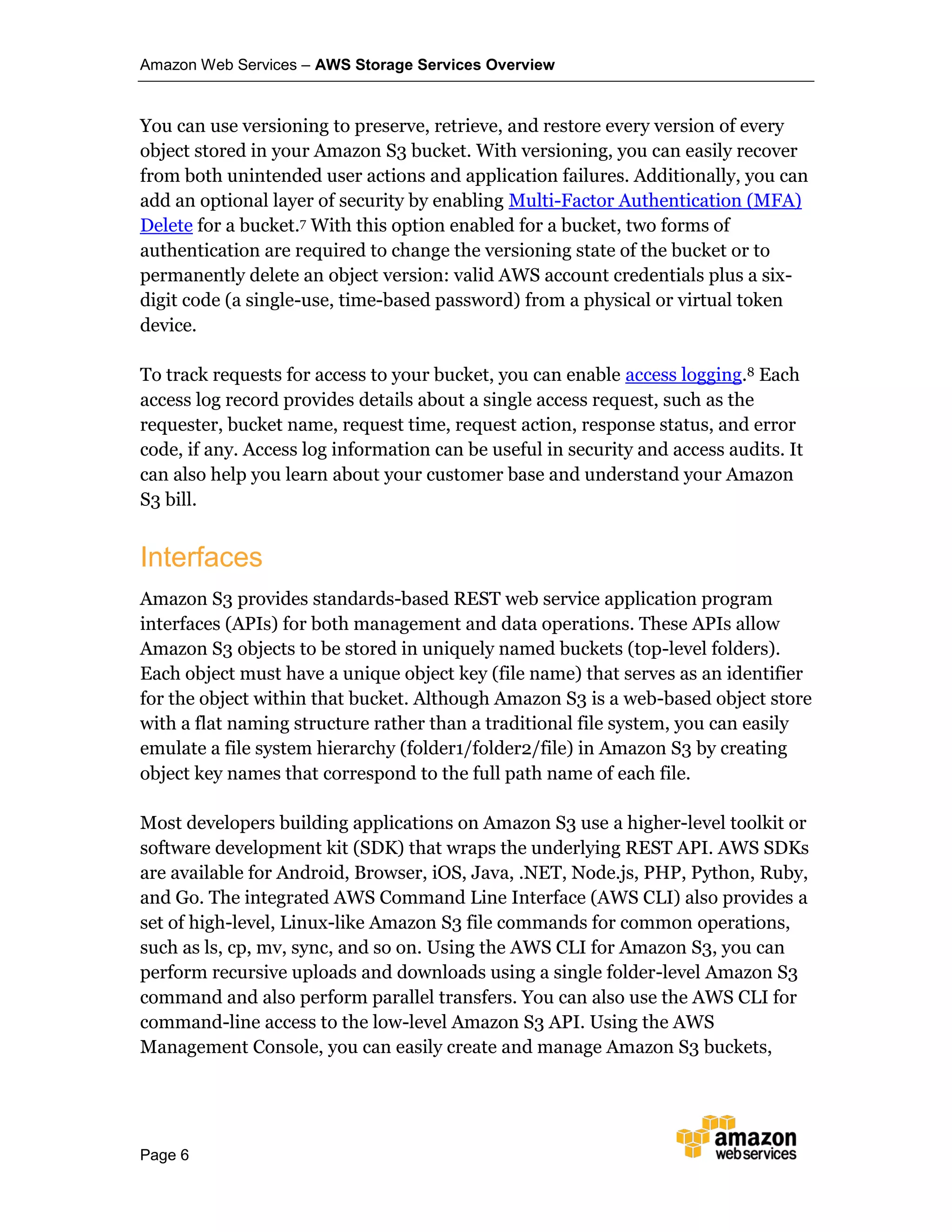 Amazon Web Services – AWS Storage Services Overview
Page 6
You can use versioning to preserve, retrieve, and restore every version of every
object stored in your Amazon S3 bucket. With versioning, you can easily recover
from both unintended user actions and application failures. Additionally, you can
add an optional layer of security by enabling Multi-Factor Authentication (MFA)
Delete for a bucket.7 With this option enabled for a bucket, two forms of
authentication are required to change the versioning state of the bucket or to
permanently delete an object version: valid AWS account credentials plus a six-
digit code (a single-use, time-based password) from a physical or virtual token
device.
To track requests for access to your bucket, you can enable access logging.8 Each
access log record provides details about a single access request, such as the
requester, bucket name, request time, request action, response status, and error
code, if any. Access log information can be useful in security and access audits. It
can also help you learn about your customer base and understand your Amazon
S3 bill.
Interfaces
Amazon S3 provides standards-based REST web service application program
interfaces (APIs) for both management and data operations. These APIs allow
Amazon S3 objects to be stored in uniquely named buckets (top-level folders).
Each object must have a unique object key (file name) that serves as an identifier
for the object within that bucket. Although Amazon S3 is a web-based object store
with a flat naming structure rather than a traditional file system, you can easily
emulate a file system hierarchy (folder1/folder2/file) in Amazon S3 by creating
object key names that correspond to the full path name of each file.
Most developers building applications on Amazon S3 use a higher-level toolkit or
software development kit (SDK) that wraps the underlying REST API. AWS SDKs
are available for Android, Browser, iOS, Java, .NET, Node.js, PHP, Python, Ruby,
and Go. The integrated AWS Command Line Interface (AWS CLI) also provides a
set of high-level, Linux-like Amazon S3 file commands for common operations,
such as ls, cp, mv, sync, and so on. Using the AWS CLI for Amazon S3, you can
perform recursive uploads and downloads using a single folder-level Amazon S3
command and also perform parallel transfers. You can also use the AWS CLI for
command-line access to the low-level Amazon S3 API. Using the AWS
Management Console, you can easily create and manage Amazon S3 buckets,
 