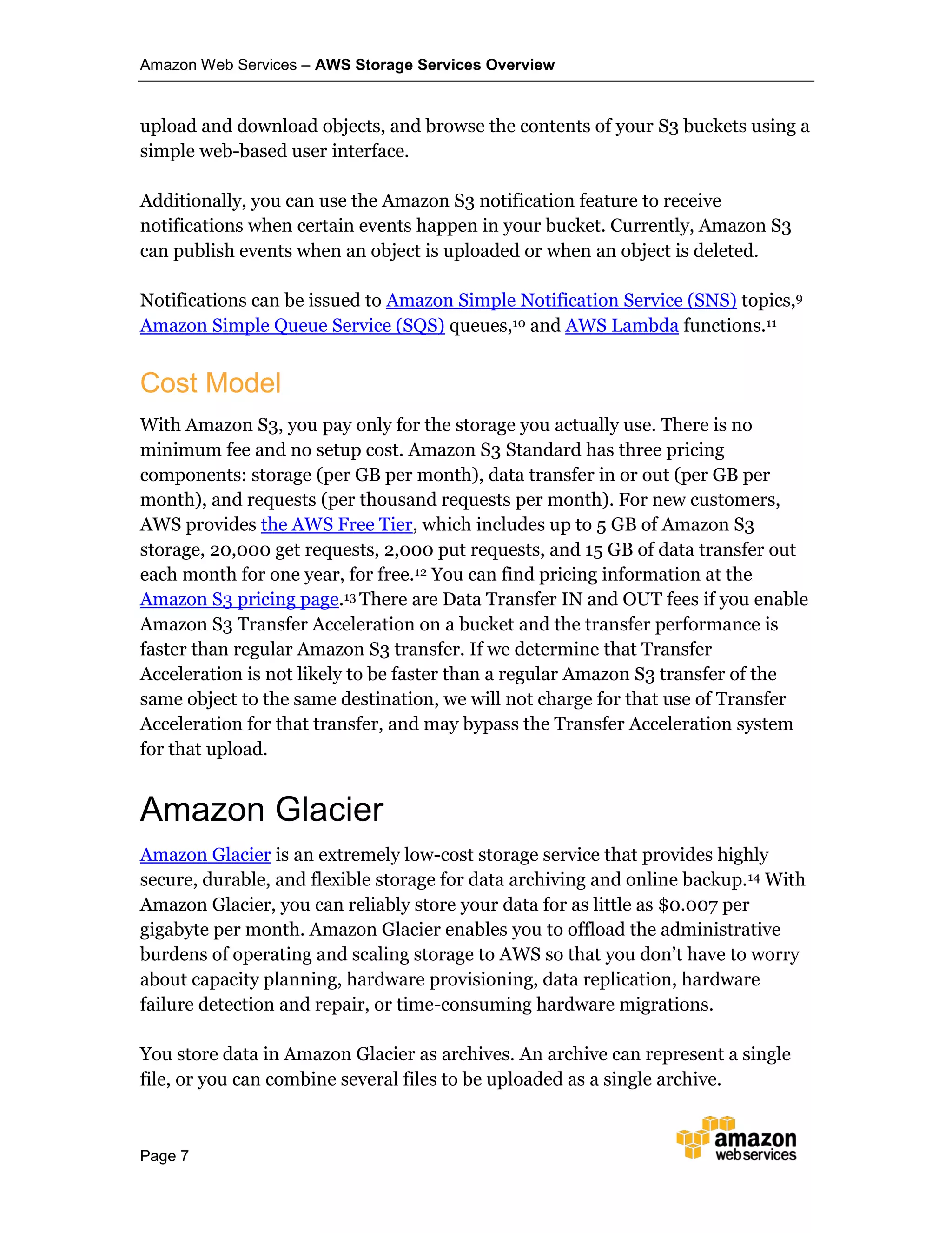 Amazon Web Services – AWS Storage Services Overview
Page 7
upload and download objects, and browse the contents of your S3 buckets using a
simple web-based user interface.
Additionally, you can use the Amazon S3 notification feature to receive
notifications when certain events happen in your bucket. Currently, Amazon S3
can publish events when an object is uploaded or when an object is deleted.
Notifications can be issued to Amazon Simple Notification Service (SNS) topics,9
Amazon Simple Queue Service (SQS) queues,10 and AWS Lambda functions.11
Cost Model
With Amazon S3, you pay only for the storage you actually use. There is no
minimum fee and no setup cost. Amazon S3 Standard has three pricing
components: storage (per GB per month), data transfer in or out (per GB per
month), and requests (per thousand requests per month). For new customers,
AWS provides the AWS Free Tier, which includes up to 5 GB of Amazon S3
storage, 20,000 get requests, 2,000 put requests, and 15 GB of data transfer out
each month for one year, for free.12 You can find pricing information at the
Amazon S3 pricing page.13 There are Data Transfer IN and OUT fees if you enable
Amazon S3 Transfer Acceleration on a bucket and the transfer performance is
faster than regular Amazon S3 transfer. If we determine that Transfer
Acceleration is not likely to be faster than a regular Amazon S3 transfer of the
same object to the same destination, we will not charge for that use of Transfer
Acceleration for that transfer, and may bypass the Transfer Acceleration system
for that upload.
Amazon Glacier
Amazon Glacier is an extremely low-cost storage service that provides highly
secure, durable, and flexible storage for data archiving and online backup.14 With
Amazon Glacier, you can reliably store your data for as little as $0.007 per
gigabyte per month. Amazon Glacier enables you to offload the administrative
burdens of operating and scaling storage to AWS so that you don’t have to worry
about capacity planning, hardware provisioning, data replication, hardware
failure detection and repair, or time-consuming hardware migrations.
You store data in Amazon Glacier as archives. An archive can represent a single
file, or you can combine several files to be uploaded as a single archive.
 