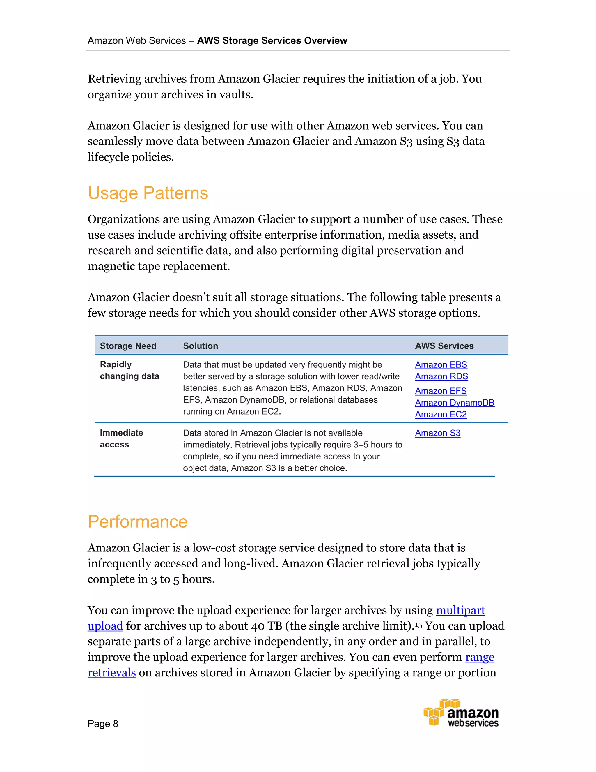 Amazon Web Services – AWS Storage Services Overview
Page 8
Retrieving archives from Amazon Glacier requires the initiation of a job. You
organize your archives in vaults.
Amazon Glacier is designed for use with other Amazon web services. You can
seamlessly move data between Amazon Glacier and Amazon S3 using S3 data
lifecycle policies.
Usage Patterns
Organizations are using Amazon Glacier to support a number of use cases. These
use cases include archiving offsite enterprise information, media assets, and
research and scientific data, and also performing digital preservation and
magnetic tape replacement.
Amazon Glacier doesn’t suit all storage situations. The following table presents a
few storage needs for which you should consider other AWS storage options.
Storage Need Solution AWS Services
Rapidly
changing data
Data that must be updated very frequently might be
better served by a storage solution with lower read/write
latencies, such as Amazon EBS, Amazon RDS, Amazon
EFS, Amazon DynamoDB, or relational databases
running on Amazon EC2.
Amazon EBS
Amazon RDS
Amazon EFS
Amazon DynamoDB
Amazon EC2
Immediate
access
Data stored in Amazon Glacier is not available
immediately. Retrieval jobs typically require 3–5 hours to
complete, so if you need immediate access to your
object data, Amazon S3 is a better choice.
Amazon S3
Performance
Amazon Glacier is a low-cost storage service designed to store data that is
infrequently accessed and long-lived. Amazon Glacier retrieval jobs typically
complete in 3 to 5 hours.
You can improve the upload experience for larger archives by using multipart
upload for archives up to about 40 TB (the single archive limit).15 You can upload
separate parts of a large archive independently, in any order and in parallel, to
improve the upload experience for larger archives. You can even perform range
retrievals on archives stored in Amazon Glacier by specifying a range or portion
 