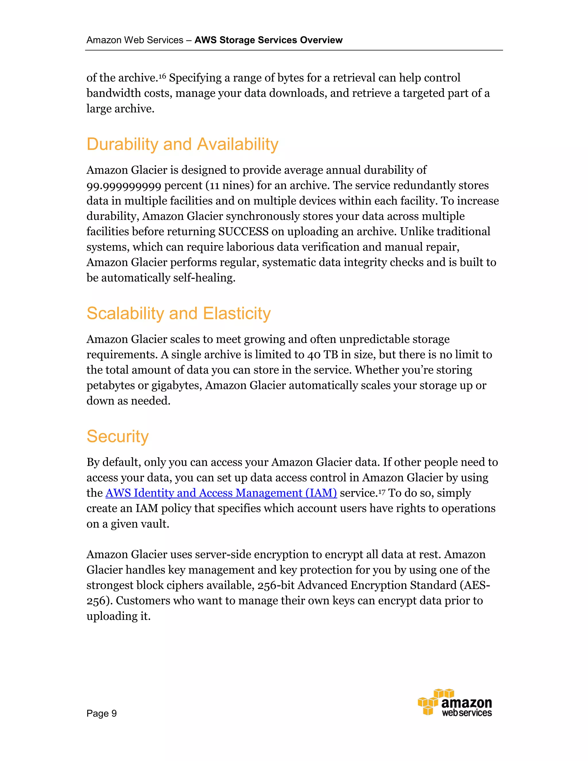 Amazon Web Services – AWS Storage Services Overview
Page 9
of the archive.16 Specifying a range of bytes for a retrieval can help control
bandwidth costs, manage your data downloads, and retrieve a targeted part of a
large archive.
Durability and Availability
Amazon Glacier is designed to provide average annual durability of
99.999999999 percent (11 nines) for an archive. The service redundantly stores
data in multiple facilities and on multiple devices within each facility. To increase
durability, Amazon Glacier synchronously stores your data across multiple
facilities before returning SUCCESS on uploading an archive. Unlike traditional
systems, which can require laborious data verification and manual repair,
Amazon Glacier performs regular, systematic data integrity checks and is built to
be automatically self-healing.
Scalability and Elasticity
Amazon Glacier scales to meet growing and often unpredictable storage
requirements. A single archive is limited to 40 TB in size, but there is no limit to
the total amount of data you can store in the service. Whether you’re storing
petabytes or gigabytes, Amazon Glacier automatically scales your storage up or
down as needed.
Security
By default, only you can access your Amazon Glacier data. If other people need to
access your data, you can set up data access control in Amazon Glacier by using
the AWS Identity and Access Management (IAM) service.17 To do so, simply
create an IAM policy that specifies which account users have rights to operations
on a given vault.
Amazon Glacier uses server-side encryption to encrypt all data at rest. Amazon
Glacier handles key management and key protection for you by using one of the
strongest block ciphers available, 256-bit Advanced Encryption Standard (AES-
256). Customers who want to manage their own keys can encrypt data prior to
uploading it.
 