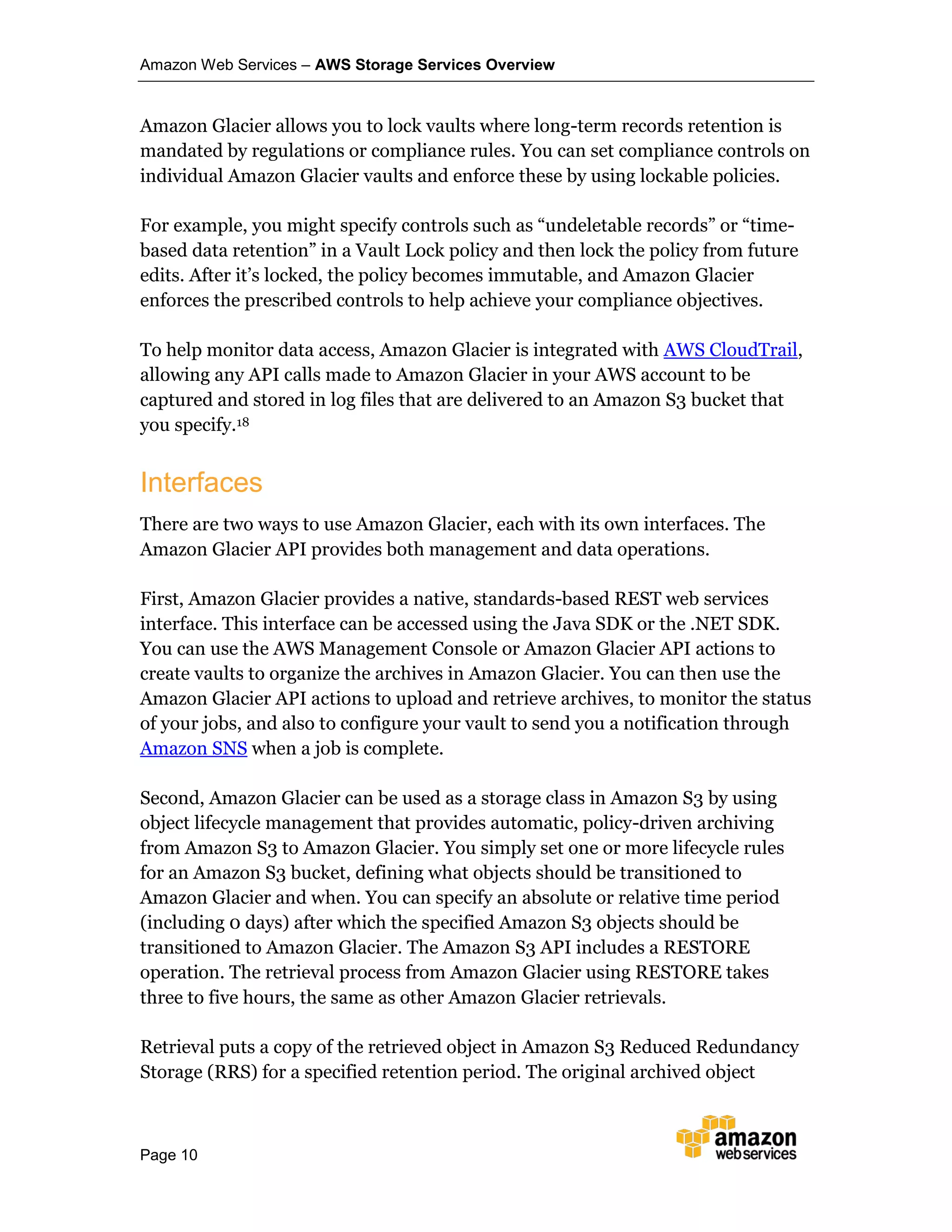 Amazon Web Services – AWS Storage Services Overview
Page 10
Amazon Glacier allows you to lock vaults where long-term records retention is
mandated by regulations or compliance rules. You can set compliance controls on
individual Amazon Glacier vaults and enforce these by using lockable policies.
For example, you might specify controls such as “undeletable records” or “time-
based data retention” in a Vault Lock policy and then lock the policy from future
edits. After it’s locked, the policy becomes immutable, and Amazon Glacier
enforces the prescribed controls to help achieve your compliance objectives.
To help monitor data access, Amazon Glacier is integrated with AWS CloudTrail,
allowing any API calls made to Amazon Glacier in your AWS account to be
captured and stored in log files that are delivered to an Amazon S3 bucket that
you specify.18
Interfaces
There are two ways to use Amazon Glacier, each with its own interfaces. The
Amazon Glacier API provides both management and data operations.
First, Amazon Glacier provides a native, standards-based REST web services
interface. This interface can be accessed using the Java SDK or the .NET SDK.
You can use the AWS Management Console or Amazon Glacier API actions to
create vaults to organize the archives in Amazon Glacier. You can then use the
Amazon Glacier API actions to upload and retrieve archives, to monitor the status
of your jobs, and also to configure your vault to send you a notification through
Amazon SNS when a job is complete.
Second, Amazon Glacier can be used as a storage class in Amazon S3 by using
object lifecycle management that provides automatic, policy-driven archiving
from Amazon S3 to Amazon Glacier. You simply set one or more lifecycle rules
for an Amazon S3 bucket, defining what objects should be transitioned to
Amazon Glacier and when. You can specify an absolute or relative time period
(including 0 days) after which the specified Amazon S3 objects should be
transitioned to Amazon Glacier. The Amazon S3 API includes a RESTORE
operation. The retrieval process from Amazon Glacier using RESTORE takes
three to five hours, the same as other Amazon Glacier retrievals.
Retrieval puts a copy of the retrieved object in Amazon S3 Reduced Redundancy
Storage (RRS) for a specified retention period. The original archived object
 