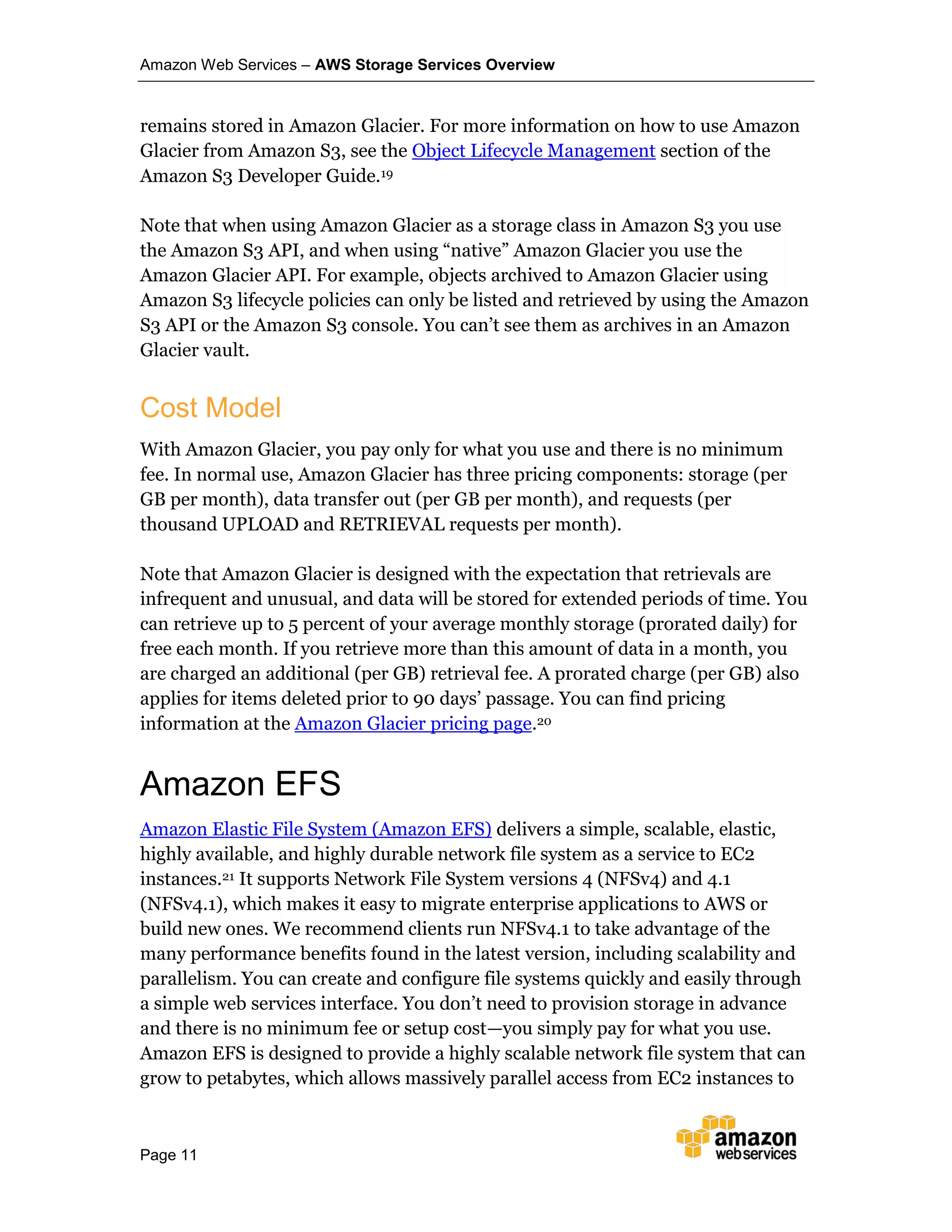 Amazon Web Services – AWS Storage Services Overview
Page 11
remains stored in Amazon Glacier. For more information on how to use Amazon
Glacier from Amazon S3, see the Object Lifecycle Management section of the
Amazon S3 Developer Guide.19
Note that when using Amazon Glacier as a storage class in Amazon S3 you use
the Amazon S3 API, and when using “native” Amazon Glacier you use the
Amazon Glacier API. For example, objects archived to Amazon Glacier using
Amazon S3 lifecycle policies can only be listed and retrieved by using the Amazon
S3 API or the Amazon S3 console. You can’t see them as archives in an Amazon
Glacier vault.
Cost Model
With Amazon Glacier, you pay only for what you use and there is no minimum
fee. In normal use, Amazon Glacier has three pricing components: storage (per
GB per month), data transfer out (per GB per month), and requests (per
thousand UPLOAD and RETRIEVAL requests per month).
Note that Amazon Glacier is designed with the expectation that retrievals are
infrequent and unusual, and data will be stored for extended periods of time. You
can retrieve up to 5 percent of your average monthly storage (prorated daily) for
free each month. If you retrieve more than this amount of data in a month, you
are charged an additional (per GB) retrieval fee. A prorated charge (per GB) also
applies for items deleted prior to 90 days’ passage. You can find pricing
information at the Amazon Glacier pricing page.20
Amazon EFS
Amazon Elastic File System (Amazon EFS) delivers a simple, scalable, elastic,
highly available, and highly durable network file system as a service to EC2
instances.21 It supports Network File System versions 4 (NFSv4) and 4.1
(NFSv4.1), which makes it easy to migrate enterprise applications to AWS or
build new ones. We recommend clients run NFSv4.1 to take advantage of the
many performance benefits found in the latest version, including scalability and
parallelism. You can create and configure file systems quickly and easily through
a simple web services interface. You don’t need to provision storage in advance
and there is no minimum fee or setup cost—you simply pay for what you use.
Amazon EFS is designed to provide a highly scalable network file system that can
grow to petabytes, which allows massively parallel access from EC2 instances to
 
