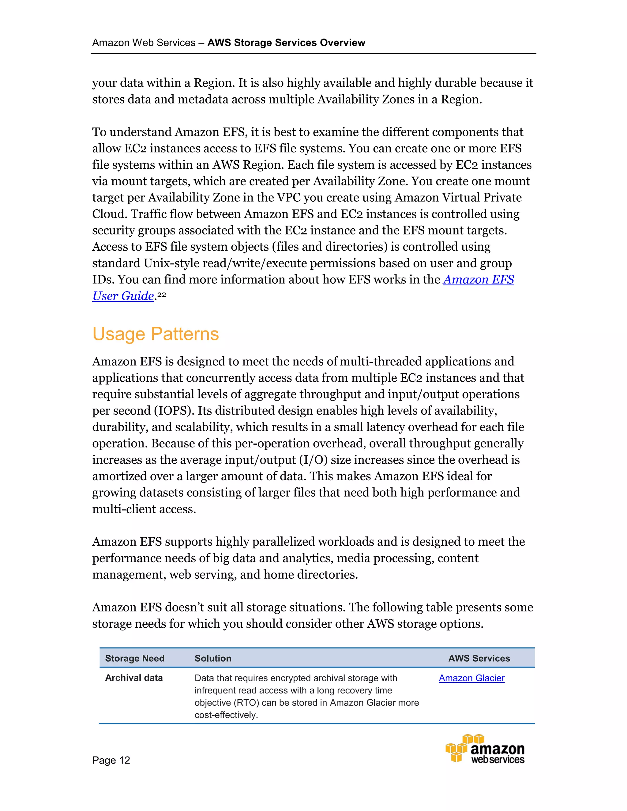 Amazon Web Services – AWS Storage Services Overview
Page 12
your data within a Region. It is also highly available and highly durable because it
stores data and metadata across multiple Availability Zones in a Region.
To understand Amazon EFS, it is best to examine the different components that
allow EC2 instances access to EFS file systems. You can create one or more EFS
file systems within an AWS Region. Each file system is accessed by EC2 instances
via mount targets, which are created per Availability Zone. You create one mount
target per Availability Zone in the VPC you create using Amazon Virtual Private
Cloud. Traffic flow between Amazon EFS and EC2 instances is controlled using
security groups associated with the EC2 instance and the EFS mount targets.
Access to EFS file system objects (files and directories) is controlled using
standard Unix-style read/write/execute permissions based on user and group
IDs. You can find more information about how EFS works in the Amazon EFS
User Guide.22
Usage Patterns
Amazon EFS is designed to meet the needs of multi-threaded applications and
applications that concurrently access data from multiple EC2 instances and that
require substantial levels of aggregate throughput and input/output operations
per second (IOPS). Its distributed design enables high levels of availability,
durability, and scalability, which results in a small latency overhead for each file
operation. Because of this per-operation overhead, overall throughput generally
increases as the average input/output (I/O) size increases since the overhead is
amortized over a larger amount of data. This makes Amazon EFS ideal for
growing datasets consisting of larger files that need both high performance and
multi-client access.
Amazon EFS supports highly parallelized workloads and is designed to meet the
performance needs of big data and analytics, media processing, content
management, web serving, and home directories.
Amazon EFS doesn’t suit all storage situations. The following table presents some
storage needs for which you should consider other AWS storage options.
Storage Need Solution AWS Services
Archival data Data that requires encrypted archival storage with
infrequent read access with a long recovery time
objective (RTO) can be stored in Amazon Glacier more
cost-effectively.
Amazon Glacier
 