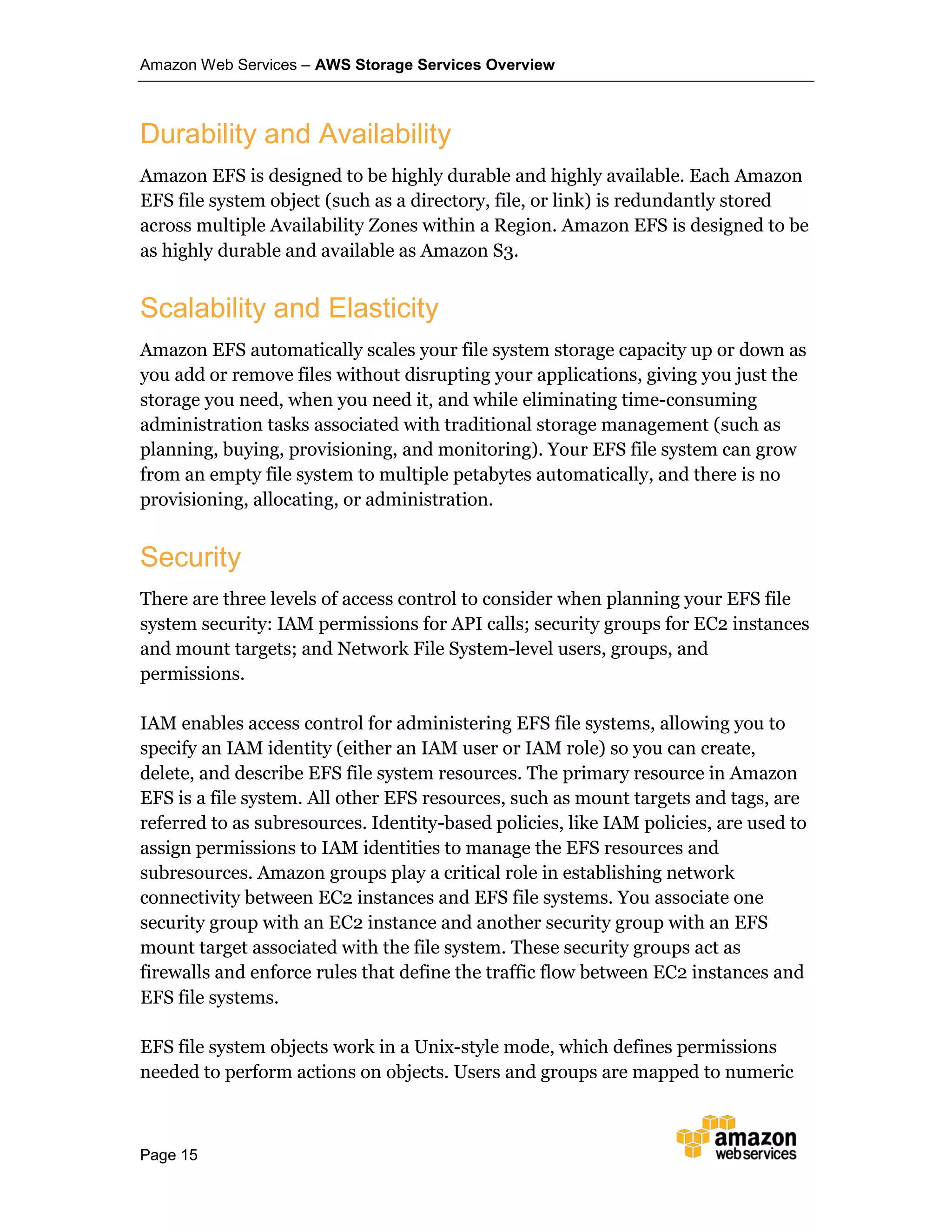 Amazon Web Services – AWS Storage Services Overview
Page 15
Durability and Availability
Amazon EFS is designed to be highly durable and highly available. Each Amazon
EFS file system object (such as a directory, file, or link) is redundantly stored
across multiple Availability Zones within a Region. Amazon EFS is designed to be
as highly durable and available as Amazon S3.
Scalability and Elasticity
Amazon EFS automatically scales your file system storage capacity up or down as
you add or remove files without disrupting your applications, giving you just the
storage you need, when you need it, and while eliminating time-consuming
administration tasks associated with traditional storage management (such as
planning, buying, provisioning, and monitoring). Your EFS file system can grow
from an empty file system to multiple petabytes automatically, and there is no
provisioning, allocating, or administration.
Security
There are three levels of access control to consider when planning your EFS file
system security: IAM permissions for API calls; security groups for EC2 instances
and mount targets; and Network File System-level users, groups, and
permissions.
IAM enables access control for administering EFS file systems, allowing you to
specify an IAM identity (either an IAM user or IAM role) so you can create,
delete, and describe EFS file system resources. The primary resource in Amazon
EFS is a file system. All other EFS resources, such as mount targets and tags, are
referred to as subresources. Identity-based policies, like IAM policies, are used to
assign permissions to IAM identities to manage the EFS resources and
subresources. Amazon groups play a critical role in establishing network
connectivity between EC2 instances and EFS file systems. You associate one
security group with an EC2 instance and another security group with an EFS
mount target associated with the file system. These security groups act as
firewalls and enforce rules that define the traffic flow between EC2 instances and
EFS file systems.
EFS file system objects work in a Unix-style mode, which defines permissions
needed to perform actions on objects. Users and groups are mapped to numeric
 