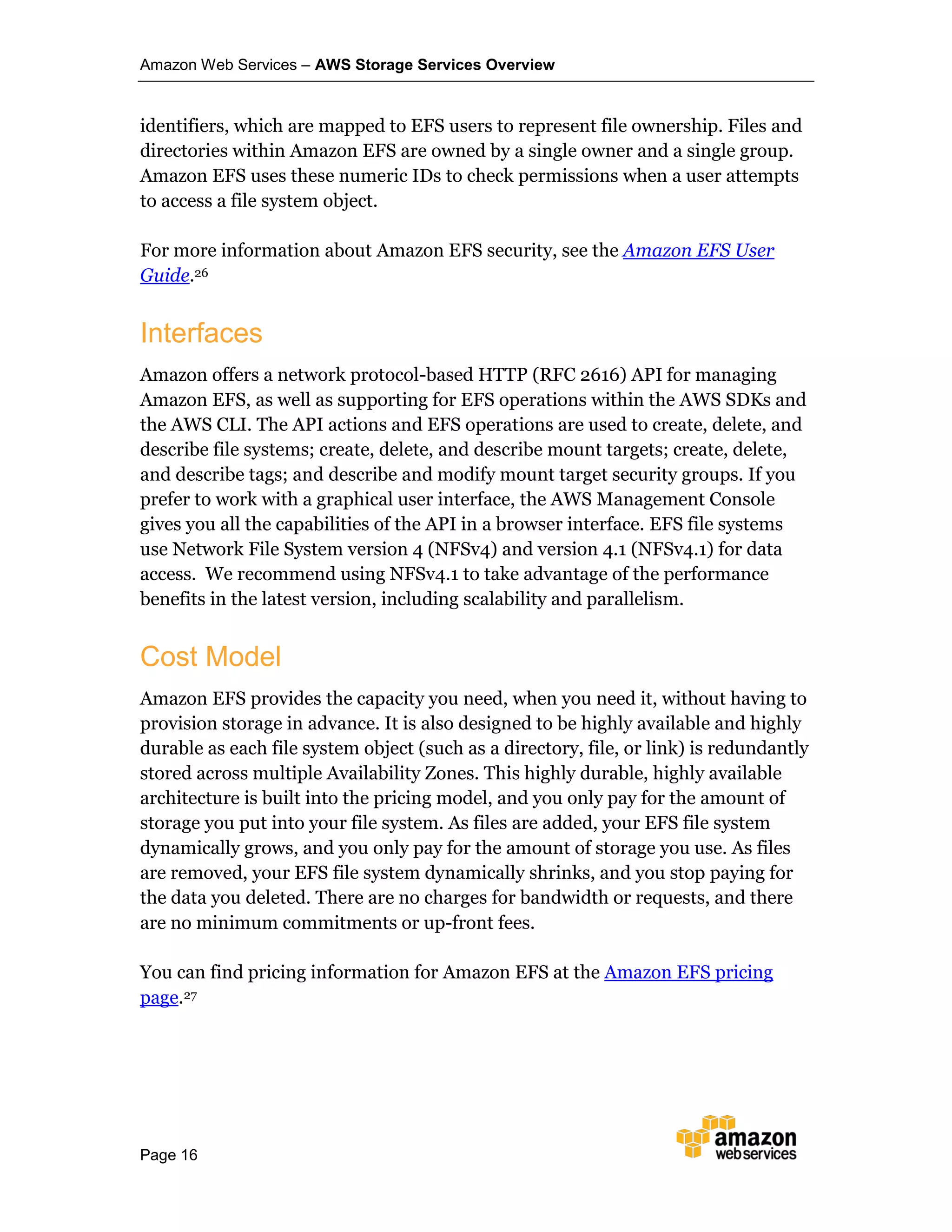 Amazon Web Services – AWS Storage Services Overview
Page 16
identifiers, which are mapped to EFS users to represent file ownership. Files and
directories within Amazon EFS are owned by a single owner and a single group.
Amazon EFS uses these numeric IDs to check permissions when a user attempts
to access a file system object.
For more information about Amazon EFS security, see the Amazon EFS User
Guide.26
Interfaces
Amazon offers a network protocol-based HTTP (RFC 2616) API for managing
Amazon EFS, as well as supporting for EFS operations within the AWS SDKs and
the AWS CLI. The API actions and EFS operations are used to create, delete, and
describe file systems; create, delete, and describe mount targets; create, delete,
and describe tags; and describe and modify mount target security groups. If you
prefer to work with a graphical user interface, the AWS Management Console
gives you all the capabilities of the API in a browser interface. EFS file systems
use Network File System version 4 (NFSv4) and version 4.1 (NFSv4.1) for data
access. We recommend using NFSv4.1 to take advantage of the performance
benefits in the latest version, including scalability and parallelism.
Cost Model
Amazon EFS provides the capacity you need, when you need it, without having to
provision storage in advance. It is also designed to be highly available and highly
durable as each file system object (such as a directory, file, or link) is redundantly
stored across multiple Availability Zones. This highly durable, highly available
architecture is built into the pricing model, and you only pay for the amount of
storage you put into your file system. As files are added, your EFS file system
dynamically grows, and you only pay for the amount of storage you use. As files
are removed, your EFS file system dynamically shrinks, and you stop paying for
the data you deleted. There are no charges for bandwidth or requests, and there
are no minimum commitments or up-front fees.
You can find pricing information for Amazon EFS at the Amazon EFS pricing
page.27
 