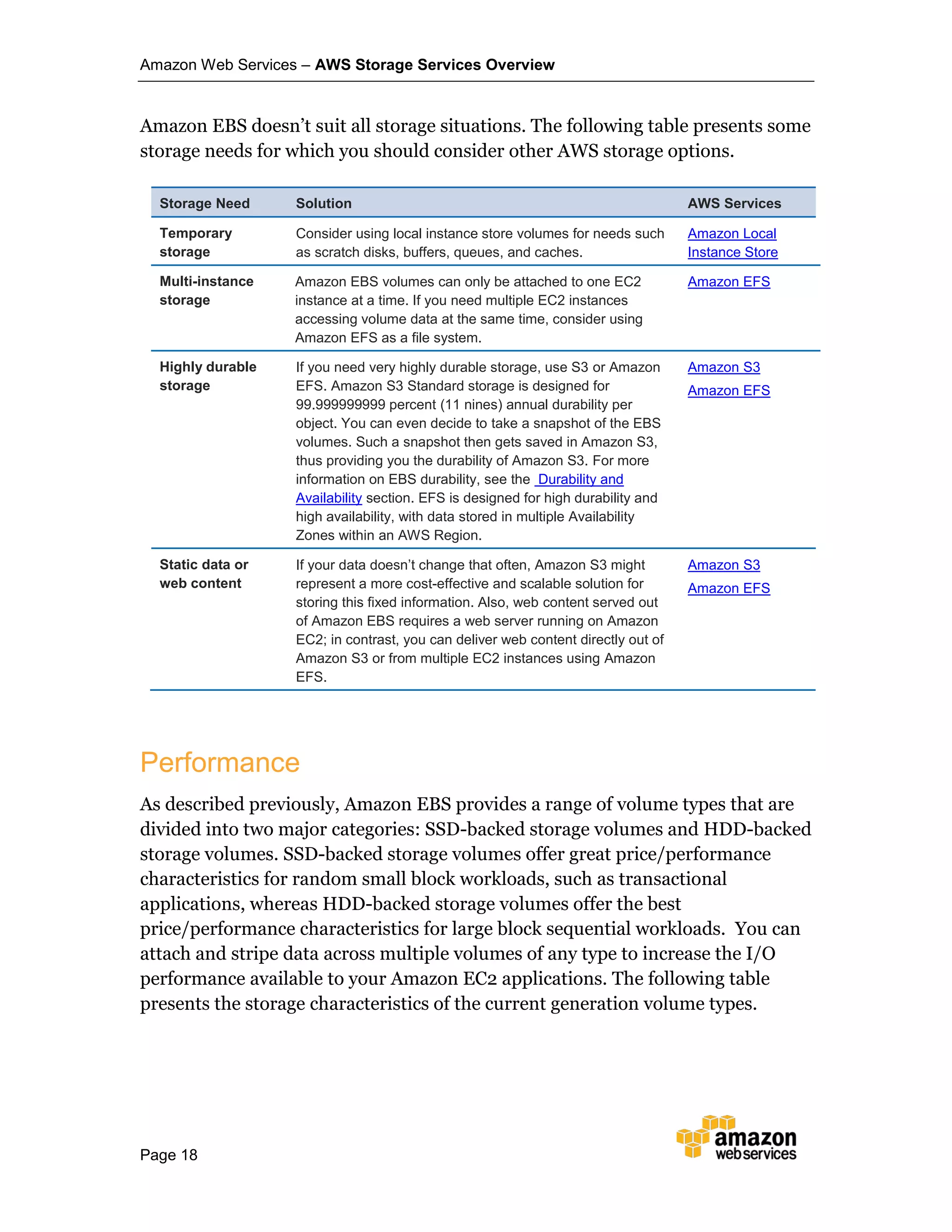 Amazon Web Services – AWS Storage Services Overview
Page 18
Amazon EBS doesn’t suit all storage situations. The following table presents some
storage needs for which you should consider other AWS storage options.
Storage Need Solution AWS Services
Temporary
storage
Consider using local instance store volumes for needs such
as scratch disks, buffers, queues, and caches.
Amazon Local
Instance Store
Multi-instance
storage
Amazon EBS volumes can only be attached to one EC2
instance at a time. If you need multiple EC2 instances
accessing volume data at the same time, consider using
Amazon EFS as a file system.
Amazon EFS
Highly durable
storage
If you need very highly durable storage, use S3 or Amazon
EFS. Amazon S3 Standard storage is designed for
99.999999999 percent (11 nines) annual durability per
object. You can even decide to take a snapshot of the EBS
volumes. Such a snapshot then gets saved in Amazon S3,
thus providing you the durability of Amazon S3. For more
information on EBS durability, see the Durability and
Availability section. EFS is designed for high durability and
high availability, with data stored in multiple Availability
Zones within an AWS Region.
Amazon S3
Amazon EFS
Static data or
web content
If your data doesn’t change that often, Amazon S3 might
represent a more cost-effective and scalable solution for
storing this fixed information. Also, web content served out
of Amazon EBS requires a web server running on Amazon
EC2; in contrast, you can deliver web content directly out of
Amazon S3 or from multiple EC2 instances using Amazon
EFS.
Amazon S3
Amazon EFS
Performance
As described previously, Amazon EBS provides a range of volume types that are
divided into two major categories: SSD-backed storage volumes and HDD-backed
storage volumes. SSD-backed storage volumes offer great price/performance
characteristics for random small block workloads, such as transactional
applications, whereas HDD-backed storage volumes offer the best
price/performance characteristics for large block sequential workloads. You can
attach and stripe data across multiple volumes of any type to increase the I/O
performance available to your Amazon EC2 applications. The following table
presents the storage characteristics of the current generation volume types.
 