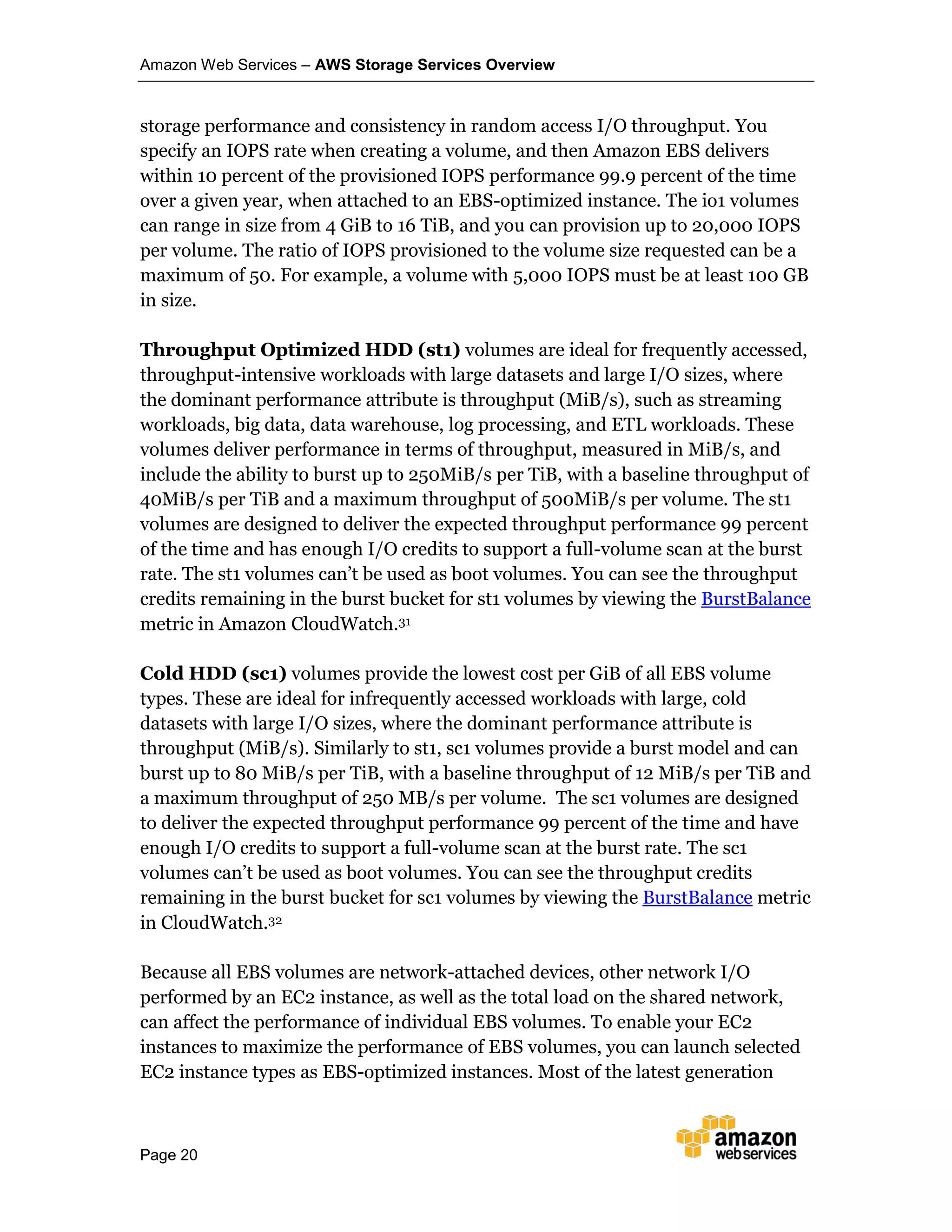 Amazon Web Services – AWS Storage Services Overview
Page 20
storage performance and consistency in random access I/O throughput. You
specify an IOPS rate when creating a volume, and then Amazon EBS delivers
within 10 percent of the provisioned IOPS performance 99.9 percent of the time
over a given year, when attached to an EBS-optimized instance. The io1 volumes
can range in size from 4 GiB to 16 TiB, and you can provision up to 20,000 IOPS
per volume. The ratio of IOPS provisioned to the volume size requested can be a
maximum of 50. For example, a volume with 5,000 IOPS must be at least 100 GB
in size.
Throughput Optimized HDD (st1) volumes are ideal for frequently accessed,
throughput-intensive workloads with large datasets and large I/O sizes, where
the dominant performance attribute is throughput (MiB/s), such as streaming
workloads, big data, data warehouse, log processing, and ETL workloads. These
volumes deliver performance in terms of throughput, measured in MiB/s, and
include the ability to burst up to 250MiB/s per TiB, with a baseline throughput of
40MiB/s per TiB and a maximum throughput of 500MiB/s per volume. The st1
volumes are designed to deliver the expected throughput performance 99 percent
of the time and has enough I/O credits to support a full-volume scan at the burst
rate. The st1 volumes can’t be used as boot volumes. You can see the throughput
credits remaining in the burst bucket for st1 volumes by viewing the BurstBalance
metric in Amazon CloudWatch.31
Cold HDD (sc1) volumes provide the lowest cost per GiB of all EBS volume
types. These are ideal for infrequently accessed workloads with large, cold
datasets with large I/O sizes, where the dominant performance attribute is
throughput (MiB/s). Similarly to st1, sc1 volumes provide a burst model and can
burst up to 80 MiB/s per TiB, with a baseline throughput of 12 MiB/s per TiB and
a maximum throughput of 250 MB/s per volume. The sc1 volumes are designed
to deliver the expected throughput performance 99 percent of the time and have
enough I/O credits to support a full-volume scan at the burst rate. The sc1
volumes can’t be used as boot volumes. You can see the throughput credits
remaining in the burst bucket for sc1 volumes by viewing the BurstBalance metric
in CloudWatch.32
Because all EBS volumes are network-attached devices, other network I/O
performed by an EC2 instance, as well as the total load on the shared network,
can affect the performance of individual EBS volumes. To enable your EC2
instances to maximize the performance of EBS volumes, you can launch selected
EC2 instance types as EBS-optimized instances. Most of the latest generation
 